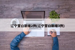 辽宁营口新增2例(辽宁营口新增3例)