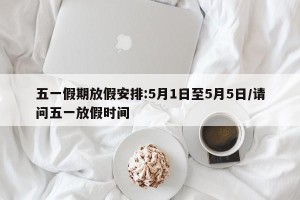 五一假期放假安排:5月1日至5月5日/请问五一放假时间