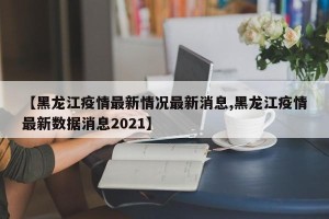 【黑龙江疫情最新情况最新消息,黑龙江疫情最新数据消息2021】