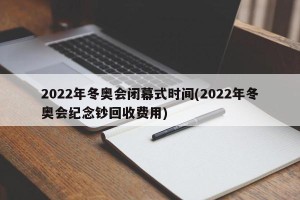 2022年冬奥会闭幕式时间(2022年冬奥会纪念钞回收费用)
