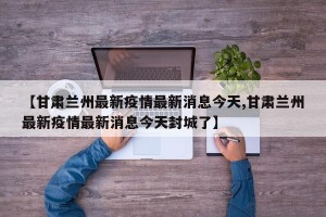 【甘肃兰州最新疫情最新消息今天,甘肃兰州最新疫情最新消息今天封城了】