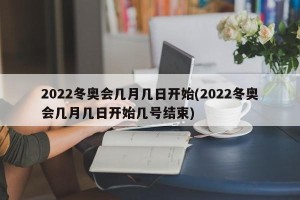 2022冬奥会几月几日开始(2022冬奥会几月几日开始几号结束)