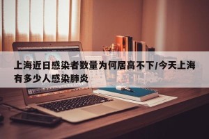 上海近日感染者数量为何居高不下/今天上海有多少人感染肺炎