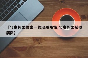 【北京怀柔检出一管混采阳性,北京怀柔疑似病例】