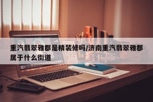 重汽翡翠雅郡是精装修吗/济南重汽翡翠雅郡属于什么街道