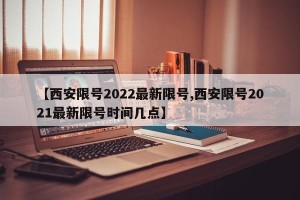 【西安限号2022最新限号,西安限号2021最新限号时间几点】