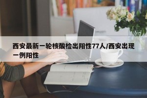 西安最新一轮核酸检出阳性77人/西安出现一例阳性