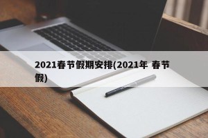2021春节假期安排(2021年 春节 假)