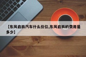 【东风启辰汽车什么价位,东风启辰的费用是多少】