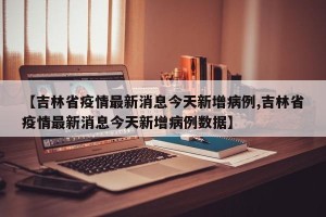 【吉林省疫情最新消息今天新增病例,吉林省疫情最新消息今天新增病例数据】
