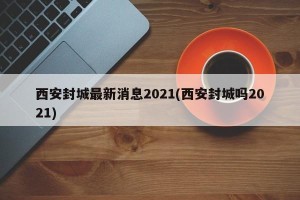 西安封城最新消息2021(西安封城吗2021)
