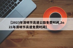【2023年清明节高速公路免费时间,2o21年清明节高速免费时间】