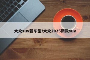大众suv新车型/大众2025新款suv
