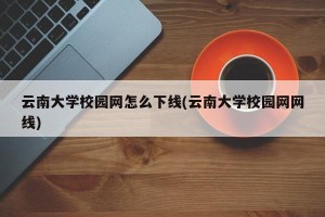 云南大学校园网怎么下线(云南大学校园网网线)