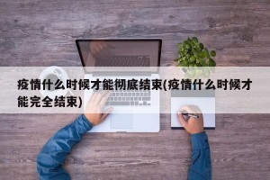 疫情什么时候才能彻底结束(疫情什么时候才能完全结束)