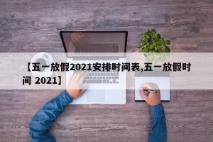 【五一放假2021安排时间表,五一放假时间 2021】