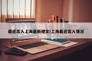 最近出入上海最新规定/上海最近出入情况