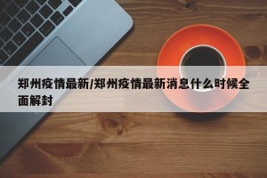 郑州疫情最新/郑州疫情最新消息什么时候全面解封
