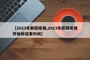 【2023年新冠疫情,2023年新冠疫情开始和结束时间】