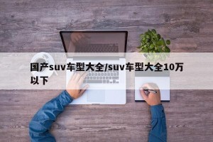 国产suv车型大全/suv车型大全10万以下