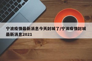 宁波疫情最新消息今天封城了/宁波疫情封城最新消息2021