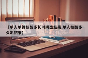 【单人单管核酸多长时间出结果,单人核酸多久出结果】
