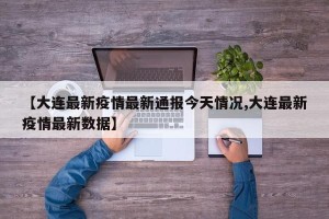 【大连最新疫情最新通报今天情况,大连最新疫情最新数据】