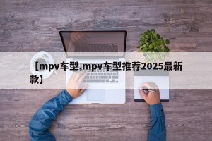 【mpv车型,mpv车型推荐2025最新款】