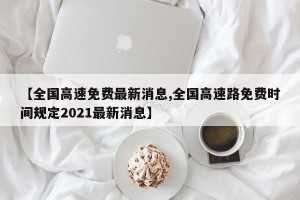 【全国高速免费最新消息,全国高速路免费时间规定2021最新消息】
