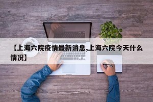 【上海六院疫情最新消息,上海六院今天什么情况】