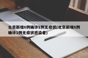 北京新增6例确诊1例无症状(北京新增6例确诊1例无症状感染者)