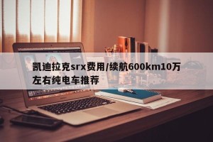 凯迪拉克srx费用/续航600km10万左右纯电车推荐