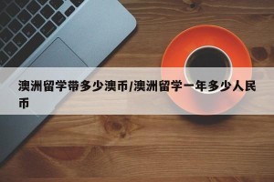 澳洲留学带多少澳币/澳洲留学一年多少人民币