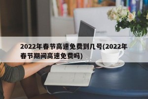 2022年春节高速免费到几号(2022年春节期间高速免费吗)
