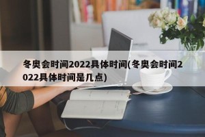 冬奥会时间2022具体时间(冬奥会时间2022具体时间是几点)
