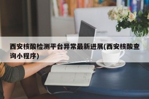 西安核酸检测平台异常最新进展(西安核酸查询小程序)