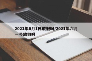 2021年6月1日放假吗/2021年六月一号放假吗