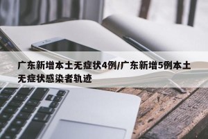 广东新增本土无症状4例/广东新增5例本土无症状感染者轨迹