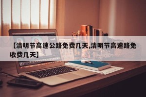 【清明节高速公路免费几天,清明节高速路免收费几天】