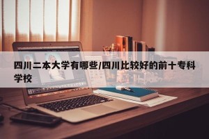 四川二本大学有哪些/四川比较好的前十专科学校