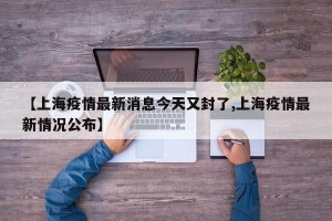 【上海疫情最新消息今天又封了,上海疫情最新情况公布】