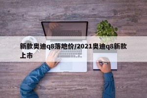 新款奥迪q8落地价/2021奥迪q8新款上市