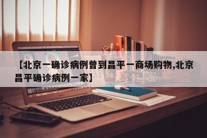 【北京一确诊病例曾到昌平一商场购物,北京昌平确诊病例一家】