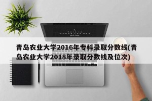青岛农业大学2016年专科录取分数线(青岛农业大学2018年录取分数线及位次)