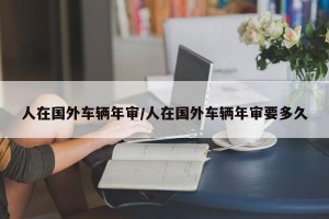 人在国外车辆年审/人在国外车辆年审要多久