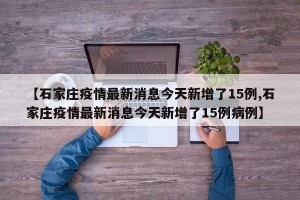 【石家庄疫情最新消息今天新增了15例,石家庄疫情最新消息今天新增了15例病例】