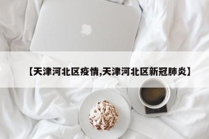 【天津河北区疫情,天津河北区新冠肺炎】