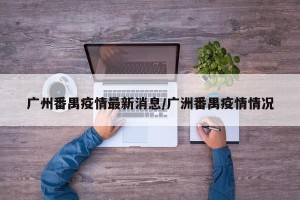 广州番禺疫情最新消息/广洲番禺疫情情况