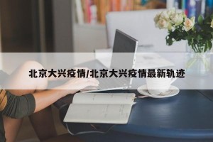 北京大兴疫情/北京大兴疫情最新轨迹