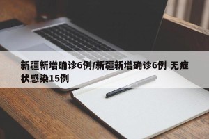 新疆新增确诊6例/新疆新增确诊6例 无症状感染15例
